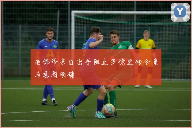 老佛爷亲自出手阻止罗德里转会皇马意图明确