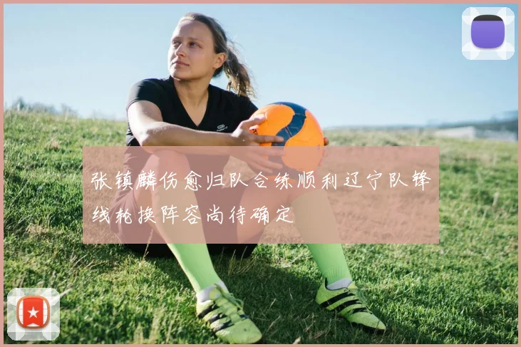 张镇麟伤愈归队合练顺利辽宁队锋线轮换阵容尚待确定