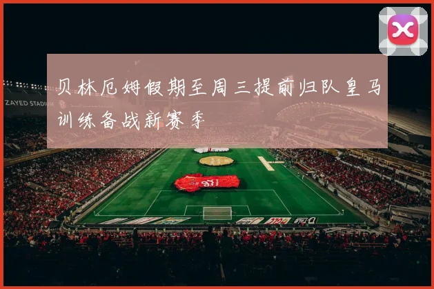 贝林厄姆假期至周三提前归队皇马训练备战新赛季