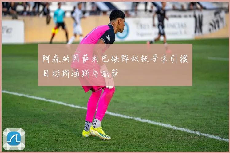 阿森纳因萨利巴缺阵积极寻求引援目标斯通斯与孔萨