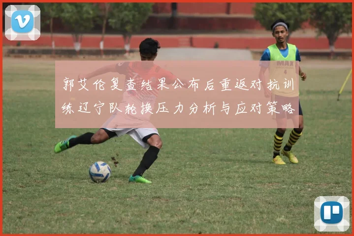 郭艾伦复查结果公布后重返对抗训练辽宁队轮换压力分析与应对策略