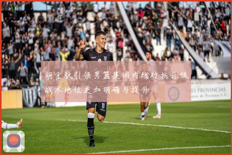 胡金秋引领男篮集训内线对抗升级战术地位更加明确与提升