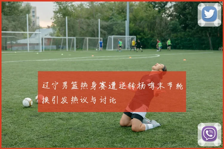 辽宁男篮热身赛遭逆转杨鸣末节轮换引发热议与讨论