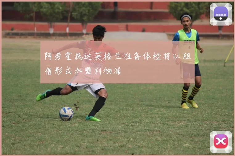 阿劳霍抵达英格兰准备体检将以租借形式加盟利物浦